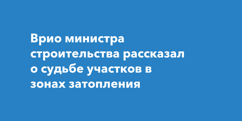 Врио министра строительства рассказал о судьбе участков в зонах затопления