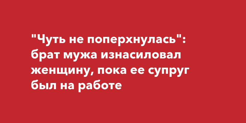 Чуть не поперхнулась: брат мужа изнасиловал женщину, пока ее супруг