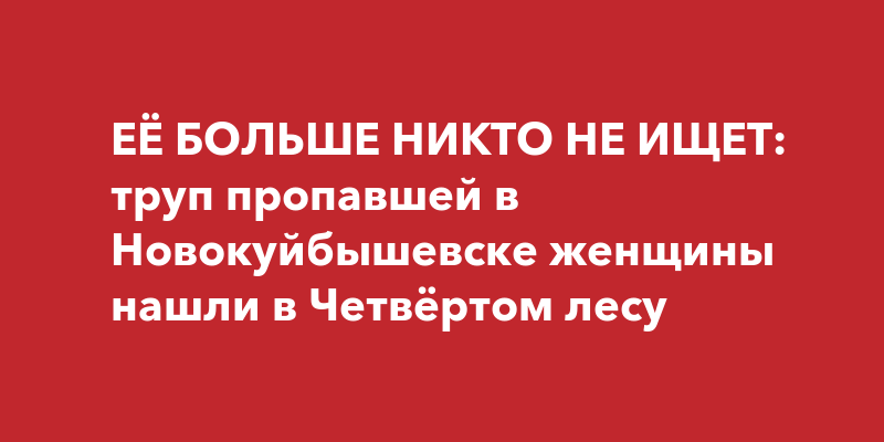 ЕЁ БОЛЬШЕ НИКТО НЕ ИЩЕТ: труп пропавшей в Новокуйбышевске женщины нашли