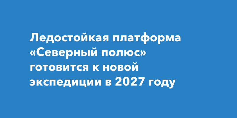 Ледостойкая платформа «Северный полюс» готовится к новой экспедиции в 2027 году