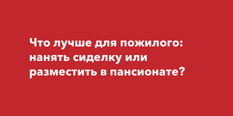 Что лучше для пожилого: нанять сиделку или разместить в пансионате?