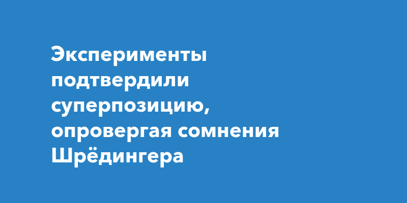 Эксперименты подтвердили суперпозицию, опровергая сомнения Шрёдингера